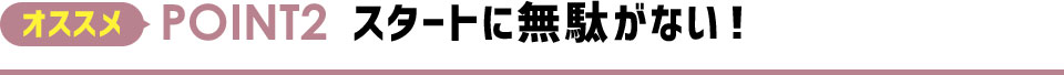 オススメPOINT2 スタートに無駄がない！